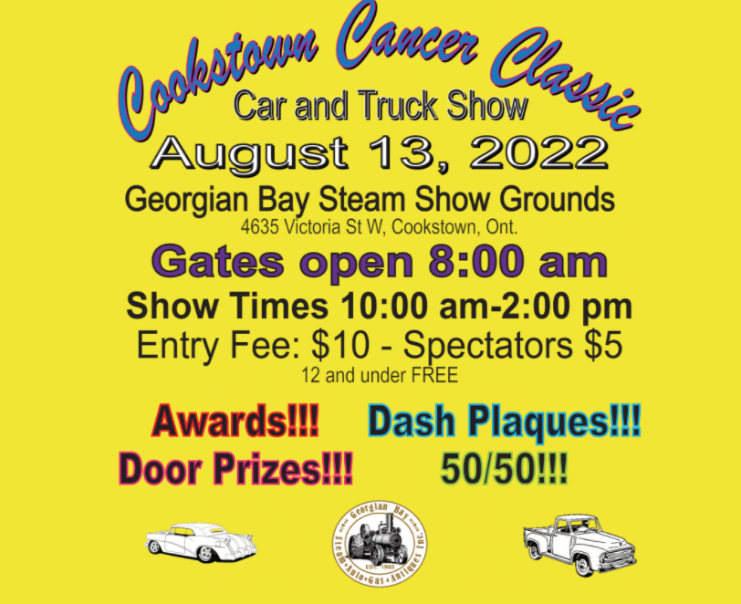 The following information is contained on the event poster: 

Event name:Cookstown Cancer Classic Car and Truck Show. 

Date: August 13, 2022
Location: Georgian Bay Steam Show Grounds, 4635 Victoria Street, West. Cookstown, Ontario. 

Gates Open at 8:00 a.m.
Show Times: 10:00 a.m. to 2:00 p.m. 
Entry Fee: $10 - Spectators $5
Children aged 12 and under are free. 